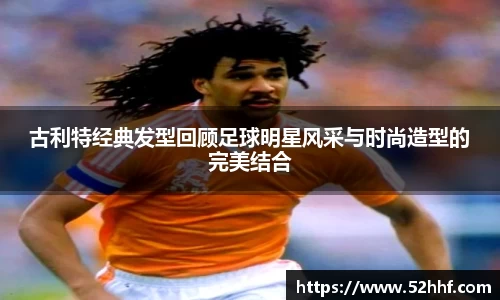 古利特经典发型回顾足球明星风采与时尚造型的完美结合