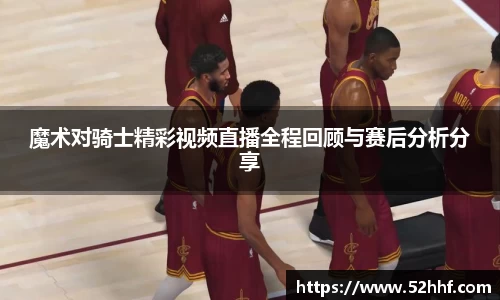魔术对骑士精彩视频直播全程回顾与赛后分析分享